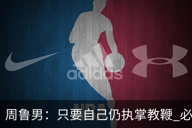 周鲁男：只要自己仍执掌教鞭 必全力以赴实现华大男篮的十冠荣耀