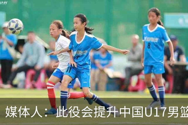 媒体人：此役会提升中国U17男篮的信心 大家该相信自己是有实力的